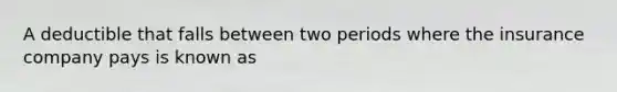 A deductible that falls between two periods where the insurance company pays is known as