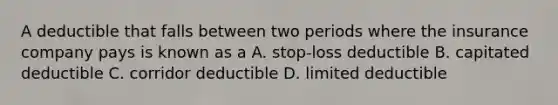 A deductible that falls between two periods where the insurance company pays is known as a A. stop-loss deductible B. capitated deductible C. corridor deductible D. limited deductible