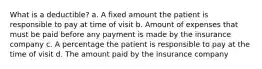 What is a deductible? a. A fixed amount the patient is responsible to pay at time of visit b. Amount of expenses that must be paid before any payment is made by the insurance company c. A percentage the patient is responsible to pay at the time of visit d. The amount paid by the insurance company