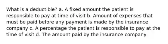 What is a deductible? a. A fixed amount the patient is responsible to pay at time of visit b. Amount of expenses that must be paid before any payment is made by the insurance company c. A percentage the patient is responsible to pay at the time of visit d. The amount paid by the insurance company