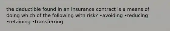 the deductible found in an insurance contract is a means of doing which of the following with risk? •avoiding •reducing •retaining •transferring