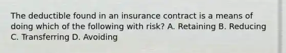 The deductible found in an insurance contract is a means of doing which of the following with risk? A. Retaining B. Reducing C. Transferring D. Avoiding