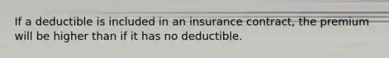 If a deductible is included in an insurance contract, the premium will be higher than if it has no deductible.