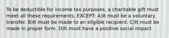 To be deductible for income tax purposes, a charitable gift must meet all these requirements, EXCEPT: A)It must be a voluntary transfer. B)It must be made to an eligible recipient. C)It must be made in proper form. D)It must have a positive social impact.