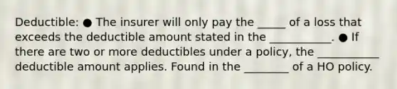 Deductible: ● The insurer will only pay the _____ of a loss that exceeds the deductible amount stated in the ___________. ● If there are two or more deductibles under a policy, the ___________ deductible amount applies. Found in the ________ of a HO policy.