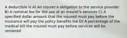 A deductible is A) An insurer'a obligation to the service provider B) A nominal fee for the use of an insurer's services C) A specified dollar amount that the insured must pay before the insurance will pay the policy benefits me D) A percentage of the medical bill the insured must pay before services will be rendered