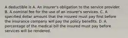 A deductible is A. An insurer's obligation to the service provider. B. A nominal fee for the use of an insurer's services. C. A specified dollar amount that the insured must pay first before the insurance company will pay the policy benefits. D. A percentage of the medical bill the insured must pay before services will be rendered.