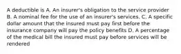 A deductible is A. An insurer's obligation to the service provider B. A nominal fee for the use of an insurer's services. C. A specific dollar amount that the insured must pay first before the insurance company will pay the policy benefits D. A percentage of the medical bill the insured must pay before services will be rendered