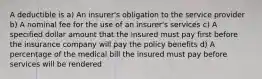 A deductible is a) An insurer's obligation to the service provider b) A nominal fee for the use of an insurer's services c) A specified dollar amount that the insured must pay first before the insurance company will pay the policy benefits d) A percentage of the medical bill the insured must pay before services will be rendered