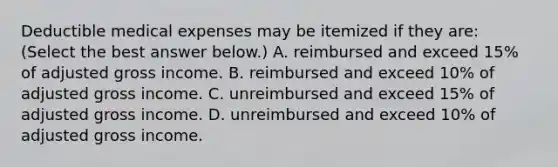 Deductible medical expenses may be itemized if they​ are: ​(Select the best answer​ below.) A. reimbursed and exceed​ 15% of adjusted gross income. B. reimbursed and exceed​ 10% of adjusted gross income. C. unreimbursed and exceed​ 15% of adjusted gross income. D. unreimbursed and exceed​ 10% of adjusted gross income.