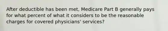 After deductible has been met, Medicare Part B generally pays for what percent of what it considers to be the reasonable charges for covered physicians' services?