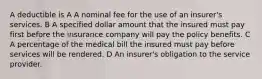 A deductible is A A nominal fee for the use of an insurer's services. B A specified dollar amount that the insured must pay first before the insurance company will pay the policy benefits. C A percentage of the medical bill the insured must pay before services will be rendered. D An insurer's obligation to the service provider.