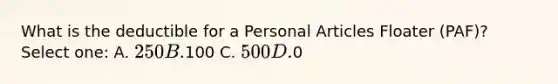 What is the deductible for a Personal Articles Floater (PAF)? Select one: A. 250 B.100 C. 500 D.0