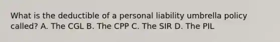 What is the deductible of a personal liability umbrella policy called? A. The CGL B. The CPP C. The SIR D. The PIL