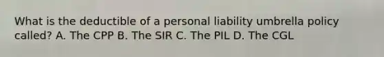 What is the deductible of a personal liability umbrella policy called? A. The CPP B. The SIR C. The PIL D. The CGL