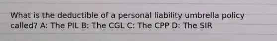 What is the deductible of a personal liability umbrella policy called? A: The PIL B: The CGL C: The CPP D: The SIR