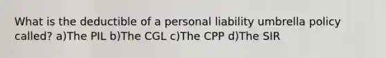 What is the deductible of a personal liability umbrella policy called? a)The PIL b)The CGL c)The CPP d)The SIR