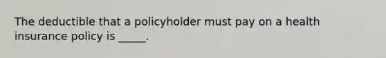 The deductible that a policyholder must pay on a health insurance policy is _____.