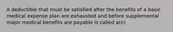 A deductible that must be satisfied after the benefits of a basic medical expense plan are exhausted and before supplemental major medical benefits are payable is called a(n)