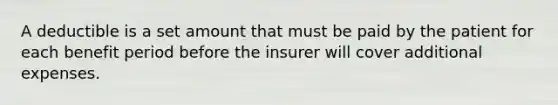 A deductible is a set amount that must be paid by the patient for each benefit period before the insurer will cover additional expenses.