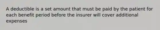 A deductible is a set amount that must be paid by the patient for each benefit period before the insurer will cover additional expenses