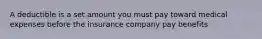 A deductible is a set amount you must pay toward medical expenses before the insurance company pay benefits