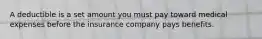 A deductible is a set amount you must pay toward medical expenses before the insurance company pays benefits.