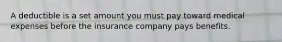 A deductible is a set amount you must pay toward medical expenses before the insurance company pays benefits.