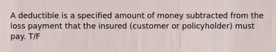 A deductible is a specified amount of money subtracted from the loss payment that the insured (customer or policyholder) must pay. T/F