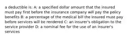 a deductible is: A: a specified dollar amount that the insured must pay first before the insurance company will pay the policy benefits B: a percentage of the medical bill the insured must pay before services will be rendered C: an insurer's obligation to the service provider D: a nominal fee for the use of an insurer's services