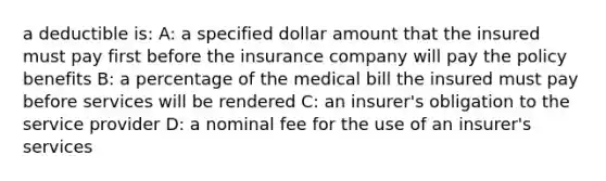 a deductible is: A: a specified dollar amount that the insured must pay first before the insurance company will pay the policy benefits B: a percentage of the medical bill the insured must pay before services will be rendered C: an insurer's obligation to the service provider D: a nominal fee for the use of an insurer's services