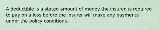 A deductible is a stated amount of money the insured is required to pay on a loss before the insurer will make any payments under the policy conditions.