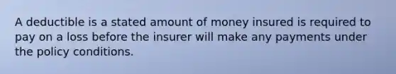 A deductible is a stated amount of money insured is required to pay on a loss before the insurer will make any payments under the policy conditions.