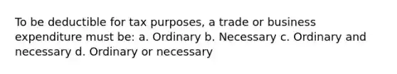 To be deductible for tax purposes, a trade or business expenditure must be: a. Ordinary b. Necessary c. Ordinary and necessary d. Ordinary or necessary