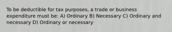 To be deductible for tax purposes, a trade or business expenditure must be: A) Ordinary B) Necessary C) Ordinary and necessary D) Ordinary or necessary