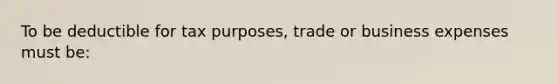 To be deductible for tax purposes, trade or business expenses must be: