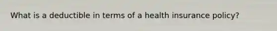 What is a deductible in terms of a health insurance policy?