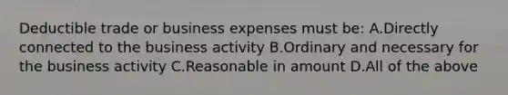 Deductible trade or business expenses must be: A.Directly connected to the business activity B.Ordinary and necessary for the business activity C.Reasonable in amount D.All of the above