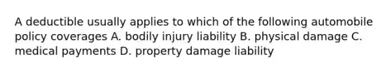 A deductible usually applies to which of the following automobile policy coverages A. bodily injury liability B. physical damage C. medical payments D. property damage liability