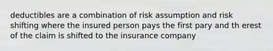 deductibles are a combination of risk assumption and risk shifting where the insured person pays the first pary and th erest of the claim is shifted to the insurance company