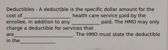 Deductibles - A deductible is the specific dollar amount for the cost of ____________________ health care service paid by the enrollee, in addition to any ____________ paid. The HMO may only charge a deductible for services that are_________________________. The HMO must state the deductible in the_______________