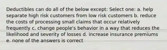 Deductibles can do all of the below except: Select one: a. help separate high risk customers from low risk customers b. reduce the costs of processing small claims that occur relatively frequently c. change people's behavior in a way that reduces the likelihood and severity of losses d. increase insurance premiums e. none of the answers is correct