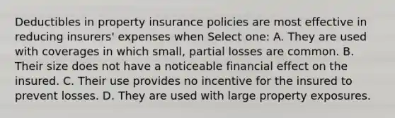 Deductibles in property insurance policies are most effective in reducing insurers' expenses when Select one: A. They are used with coverages in which small, partial losses are common. B. Their size does not have a noticeable financial effect on the insured. C. Their use provides no incentive for the insured to prevent losses. D. They are used with large property exposures.