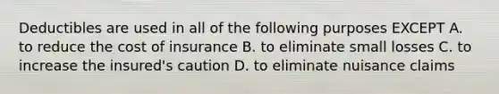 Deductibles are used in all of the following purposes EXCEPT A. to reduce the cost of insurance B. to eliminate small losses C. to increase the insured's caution D. to eliminate nuisance claims