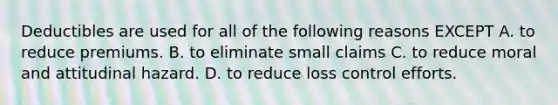 Deductibles are used for all of the following reasons EXCEPT A. to reduce premiums. B. to eliminate small claims C. to reduce moral and attitudinal hazard. D. to reduce loss control efforts.