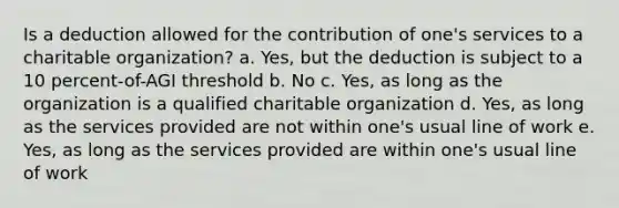 Is a deduction allowed for the contribution of one's services to a charitable organization? a. Yes, but the deduction is subject to a 10 percent-of-AGI threshold b. No c. Yes, as long as the organization is a qualified charitable organization d. Yes, as long as the services provided are not within one's usual line of work e. Yes, as long as the services provided are within one's usual line of work