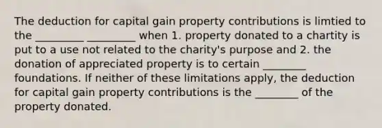 The deduction for capital gain property contributions is limtied to the _________ _________ when 1. property donated to a chartity is put to a use not related to the charity's purpose and 2. the donation of appreciated property is to certain ________ foundations. If neither of these limitations apply, the deduction for capital gain property contributions is the ________ of the property donated.