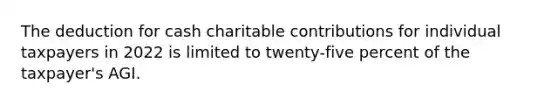 The deduction for cash charitable contributions for individual taxpayers in 2022 is limited to twenty-five percent of the taxpayer's AGI.