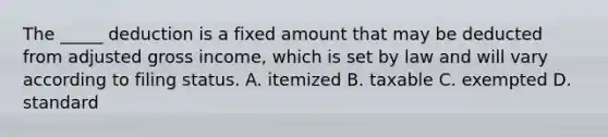 The _____ deduction is a fixed amount that may be deducted from adjusted gross income, which is set by law and will vary according to filing status. A. itemized B. taxable C. exempted D. standard