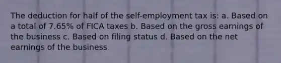 The deduction for half of the self-employment tax is: a. Based on a total of 7.65% of FICA taxes b. Based on the gross earnings of the business c. Based on filing status d. Based on the net earnings of the business